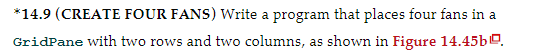 *14.9 (CREATE FOUR FANS) Write a program that places four fans in a
GridPane with two rows and two columns, as shown in Figure 14.45b0.