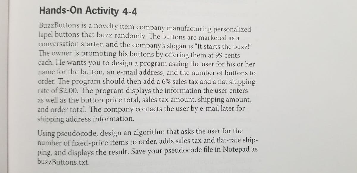 Hands-On Activity 4-4
BuzzButtons is a novelty item company manufacturing personalized
lapel buttons that buzz randomly. The buttons are marketed as a
conversation starter, and the company's slogan is "It starts the buzz!"
The owner is promoting his buttons by offering them at 99 cents
each. He wants you to design a program asking the user for his or her
name for the button, an e-mail address, and the number of buttons to
order. The program should then add a 6% sales tax and a flat shipping
rate of $2.00. The program displays the information the user enters
as well as the button price total, sales tax amount, shipping amount,
and order total. The company contacts the user by e-mail later for
shipping address information.
Using pseudocode, design an algorithm that asks the user for the
number of fixed-price items to order, adds sales tax and flat-rate ship-
ping, and displays the result. Save your pseudocode file in Notepad as
buzzButtons.txt.
