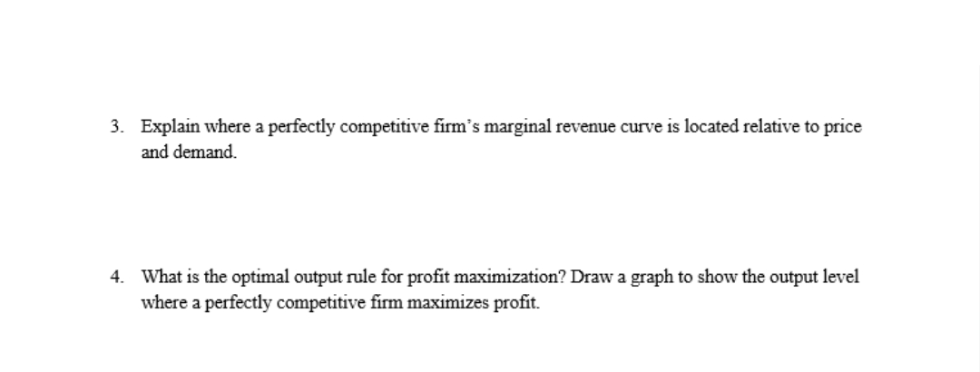 3. Explain where a perfectly competitive firm's marginal revenue curve is located relative to price
and demand.
4. What is the optimal output rule for profit maximization? Draw a graph to show the output level
where a perfectly competitive firm maximizes profit.
