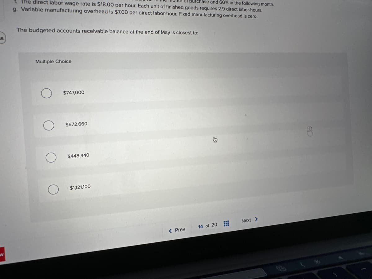 15
of purchase and 60% in the following month.
f. The direct labor wage rate is $18.00 per hour. Each unit of finished goods requires 2.9 direct labor-hours.
g. Variable manufacturing overhead is $7.00 per direct labor-hour. Fixed manufacturing overhead is zero.
The budgeted accounts receivable balance at the end of May is closest to:
Multiple Choice
$747,000
$672,660
$448,440
$1,121,100
< Prev
14 of 20
#
Next >