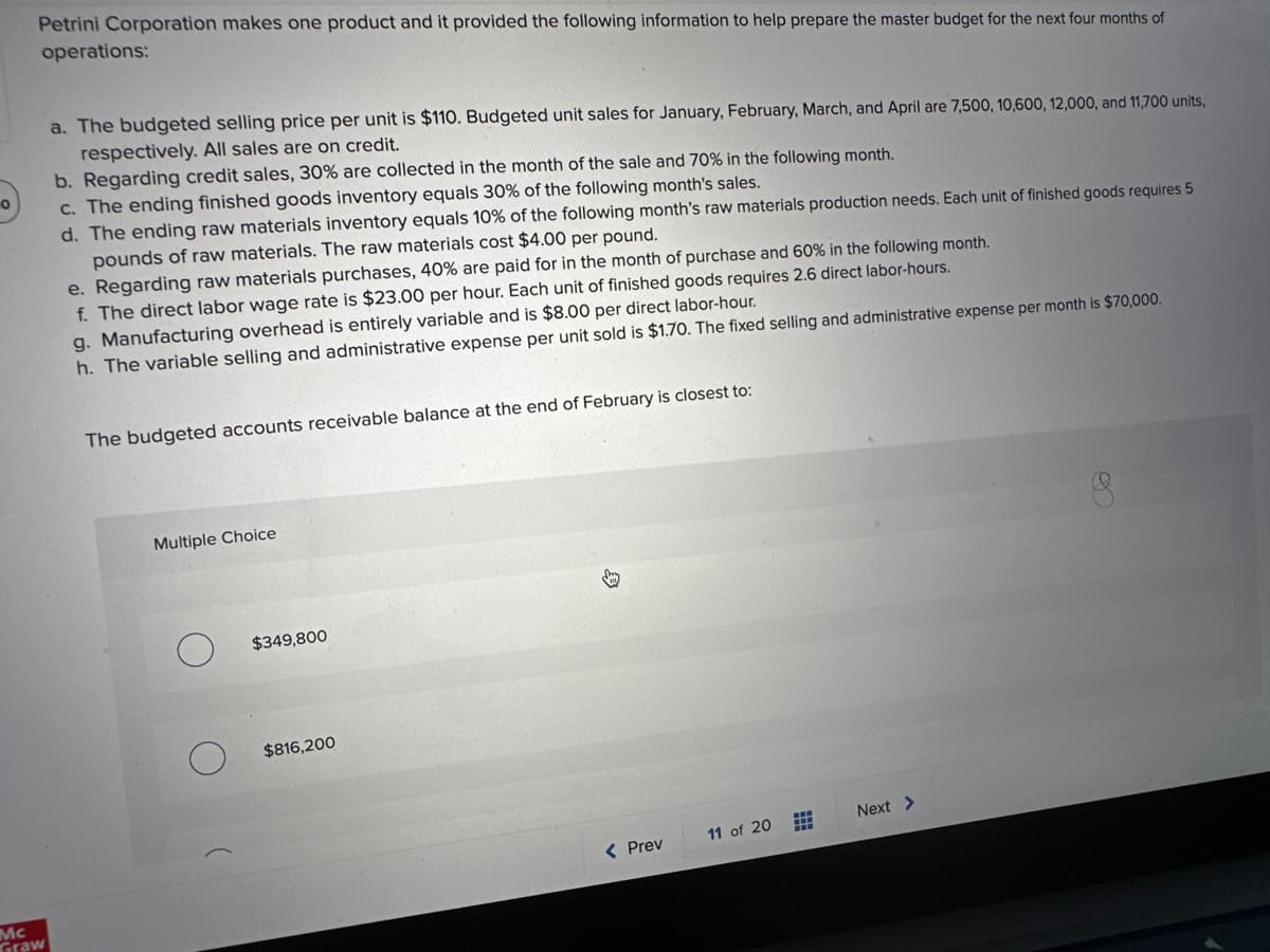 0
Petrini Corporation makes one product and it provided the following information to help prepare the master budget for the next four months of
operations:
Mc
Graw
a. The budgeted selling price per unit is $110. Budgeted unit sales for January, February, March, and April are 7,500, 10,600, 12,000, and 11,700 units,
respectively. All sales are on credit.
b. Regarding credit sales, 30% are collected in the month of the sale and 70% in the following month.
c. The ending finished goods inventory equals 30% of the following month's sales.
d. The ending raw materials inventory equals 10% of the following month's raw materials production needs. Each unit of finished goods requires 5
pounds of raw materials. The raw materials cost $4.00 per pound.
e. Regarding raw materials purchases, 40% are paid for in the month of purchase and 60% in the following month.
f. The direct labor wage rate is $23.00 per hour. Each unit of finished goods requires 2.6 direct labor-hours.
g. Manufacturing overhead is entirely variable and is $8.00 per direct labor-hour.
h. The variable selling and administrative expense per unit sold is $1.70. The fixed selling and administrative expense per month is $70,000.
The budgeted accounts receivable balance at the end of February is closest to:
Multiple Choice
$349,800
$816,200
S
< Prev
11 of 20
#
Next >
8