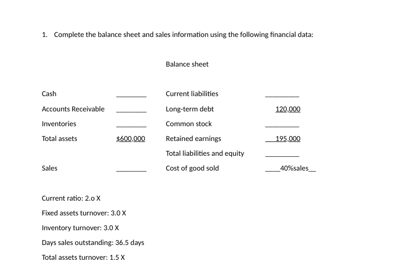 1. Complete the balance sheet and sales information using the following financial data:
Balance sheet
Cash
Current liabilities
Accounts Receivable
Long-term debt
120,000
Inventories
Common stock
Total assets
$600,000
Retained earnings
195,000
Total liabilities and equity
Sales
Cost of good sold
_40%sales_
Current ratio: 2.0 X
Fixed assets turnover: 3.0 X
Inventory turnover: 3.0 X
Days sales outstanding: 36.5 days
Total assets turnover: 1.5 X
