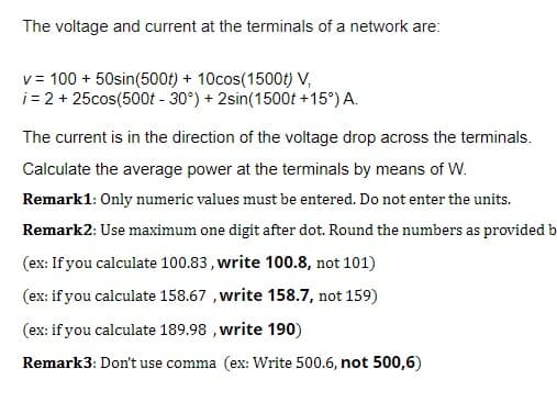 The voltage and current at the terminals of a network are:
v = 100 + 50sin(500t) + 10cos(1500t) V,
i= 2 + 25cos(500t - 30°) + 2sin(1500t +15°) A.
The current is in the direction of the voltage drop across the terminals.
Calculate the average power at the terminals by means of W.
Remark1: Only numeric values must be entered. Do not enter the units.
Remark2: Use maximum one digit after dot. Round the numbers as provided b
(ex: If you calculate 100.83 , write 100.8, not 101)
(ex: if you calculate 158.67 , write 158.7, not 159)
(ex: if you calculate 189.98 , write 190)
Remark3: Don't use comma (ex: Write 500.6, not 500,6)
