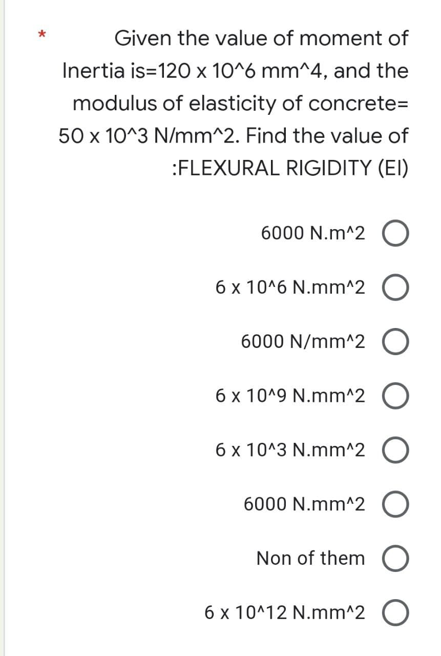 Given the value of moment of
Inertia is=120 x 10^6 mm^4, and the
modulus of elasticity of concrete=
50 x 10^3 N/mm^2. Find the value of
:FLEXURAL RIGIDITY (EI)
6000 N.m^2 O
6 x 10^6 N.mm^2 O
6000 N/mm^2 O
6 x 10^9 N.mm^2
6 x 10^3 N.mm^2
6000 N.mm^2 O
Non of them
6 x 10^12 N.mm^2 O