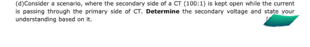 (d)Consider a scenario, where the secondary side of a CT (100:1) is kept open while the current
is passing through the primary side of CT. Determine the secondary voltage and state your
understanding based on it.
