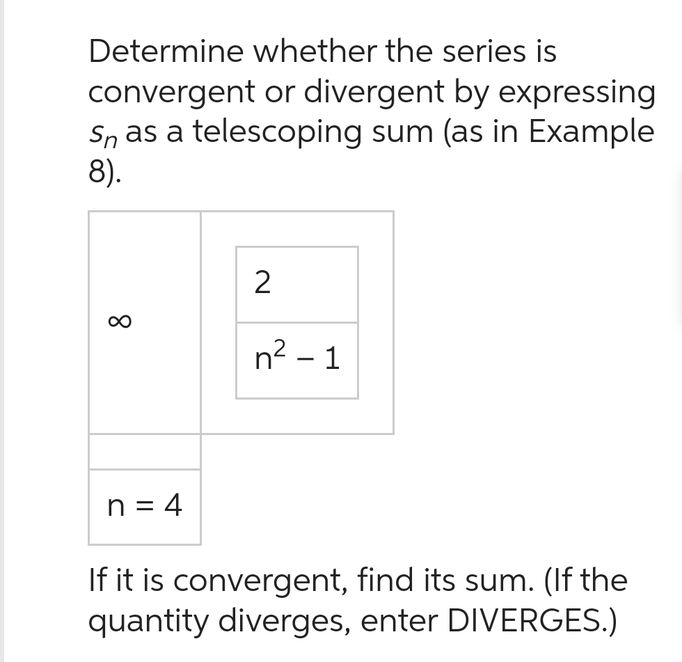 Determine whether the series is
convergent or divergent by expressing
SÅ as a telescoping sum (as in Example
8).
∞
n = 4
2
n² - 1
If it is convergent, find its sum. (If the
quantity diverges, enter DIVERGES.)