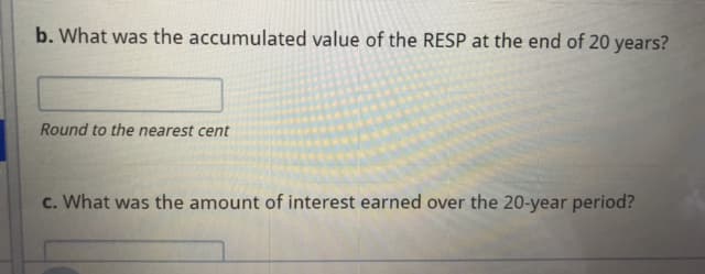 b. What was the accumulated value of the RESP at the end of 20 years?
Round to the nearest cent
c. What was the amount of interest earned over the 20-year period?
