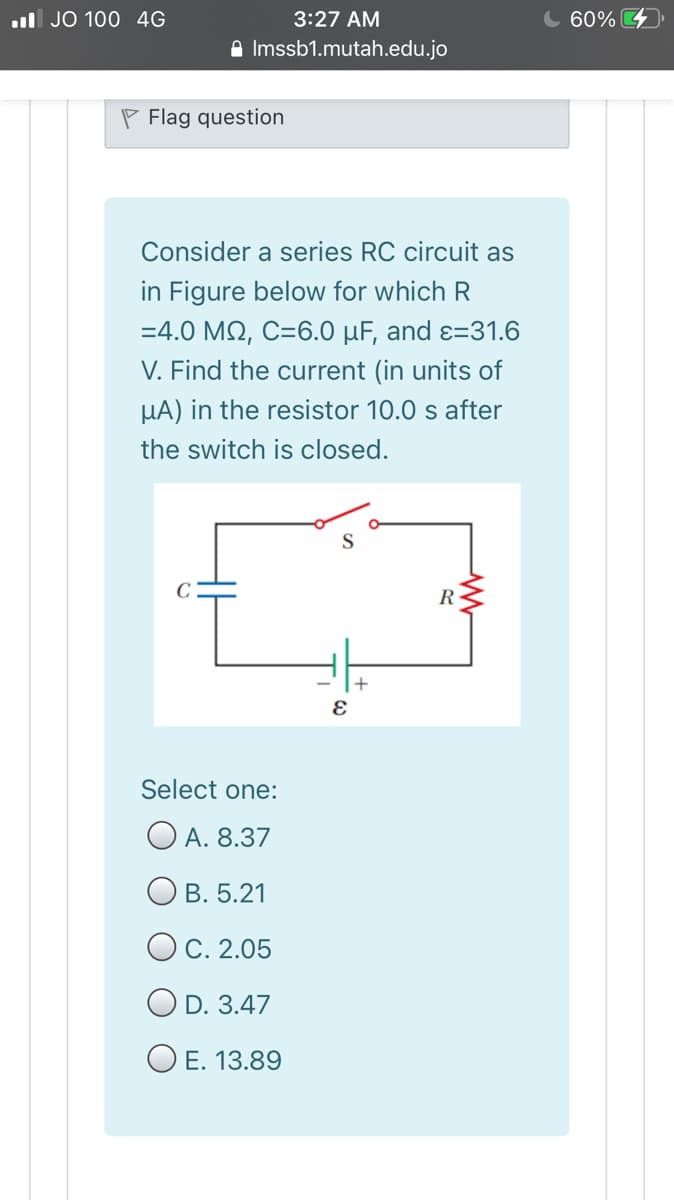 l JO 100 4G
3:27 AM
C 60%
A Imssb1.mutah.edu.jo
P Flag question
Consider a series RC circuit as
in Figure below for which R
-4.0 ΜΩ, C=6.0 μF , and ε-31.6
V. Find the current (in units of
HA) in the resistor 10.0 s after
the switch is closed.
R
Select one:
O A. 8.37
Ов. 5.21
OC. 2.05
O D. 3.47
O E. 13.89
