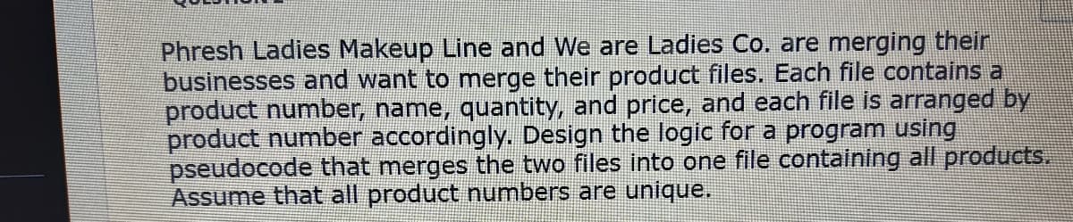 Phresh Ladies Makeup Line and We are Ladies Co. are merging their
businesses and want to merge their product files. Each file contains a
product number, name, quantity, and price, and each file is arranged by
product number accordingly. Design the logic for a program using
pseudocode that merges the two files into one file containing all products.
Assume that all product numbers are unique.
