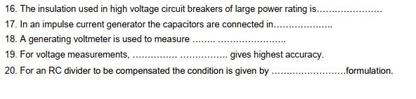16. The insulation used in high voltage circuit breakers of large power rating is..
17. In an impulse current generator the capacitors are connected in. .
18. A generating voltmeter is used to measure
19. For voltage measurements, .
gives highest accuracy.
20. For an RC divider to be compensated the condition is given by .
..formulation,
