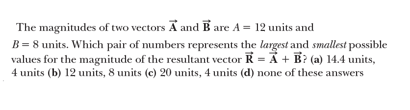 The magnitudes of two vectors A and B are A = 12 units and
B = 8 units. Which pair of numbers represents the largest and smallest possible
values for the magnitude of the resultant vector R = Á + B? (a) 14.4 units,
4 units (b) 12 units, 8 units (c) 20 units, 4 units (d) none of these answers

