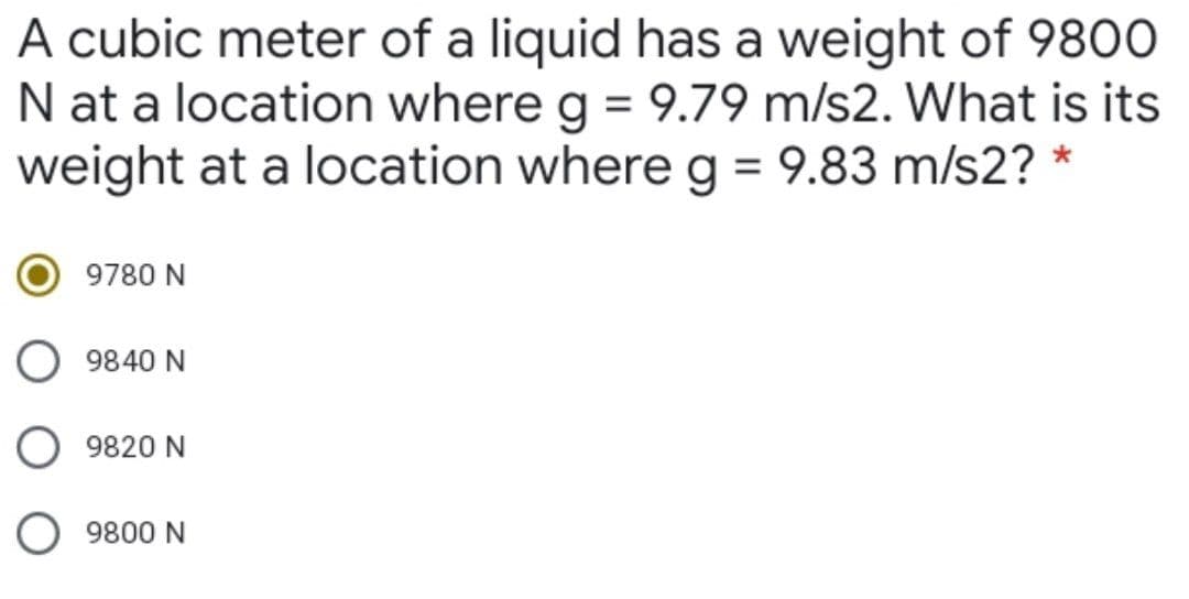 A cubic meter of a liquid has a weight of 980O
N at a location where g = 9.79 m/s2. What is its
weight at a location where g = 9.83 m/s2? *
9780 N
9840 N
9820 N
9800 N
