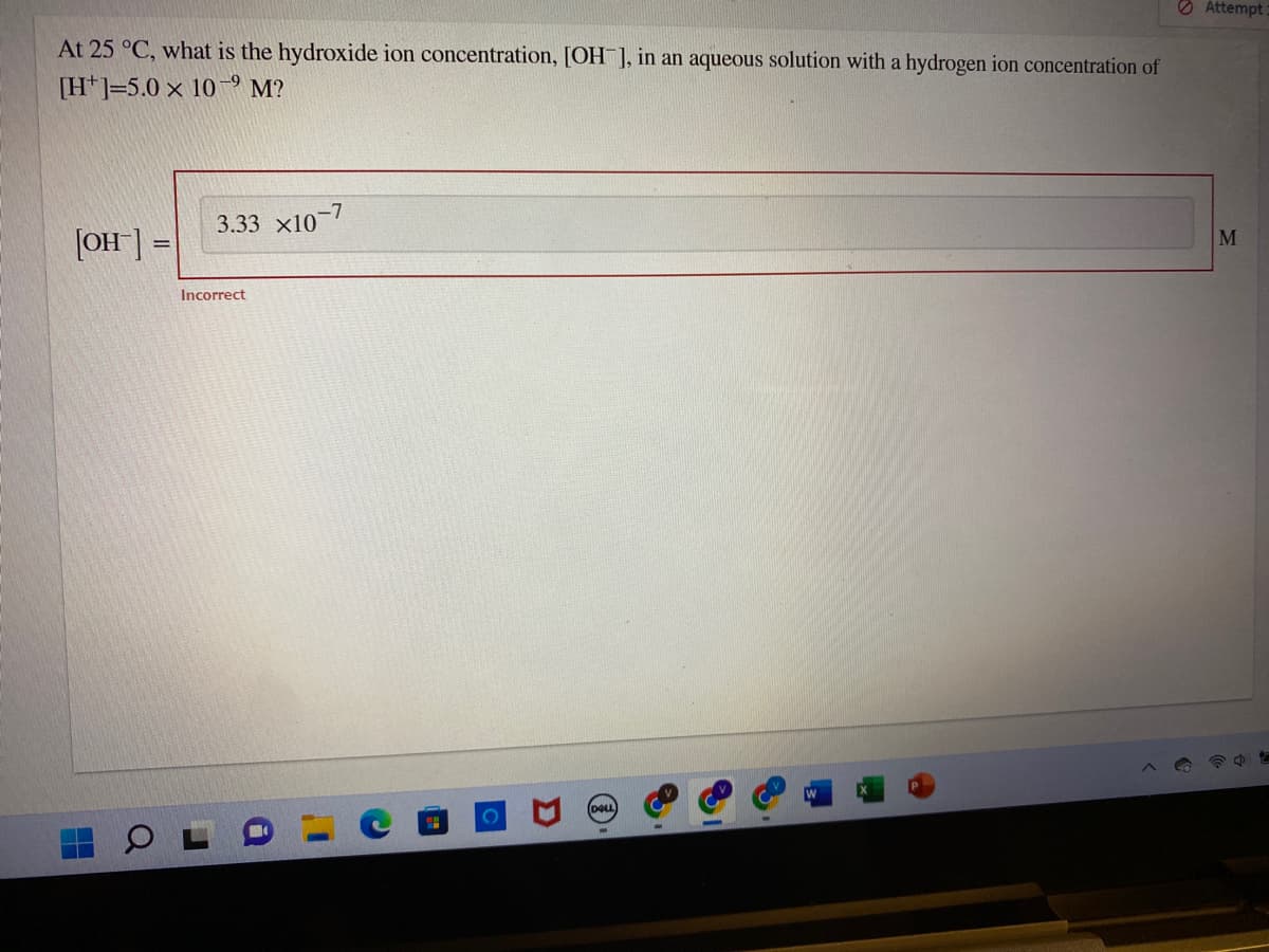 At 25 °C, what is the hydroxide ion concentration, [OH-], in an aqueous solution with a hydrogen ion concentration of
[H]-5.0 x 109 M?
[OH-] =
3.33 X10-7
Incorrect
DOLL
Attempt
M