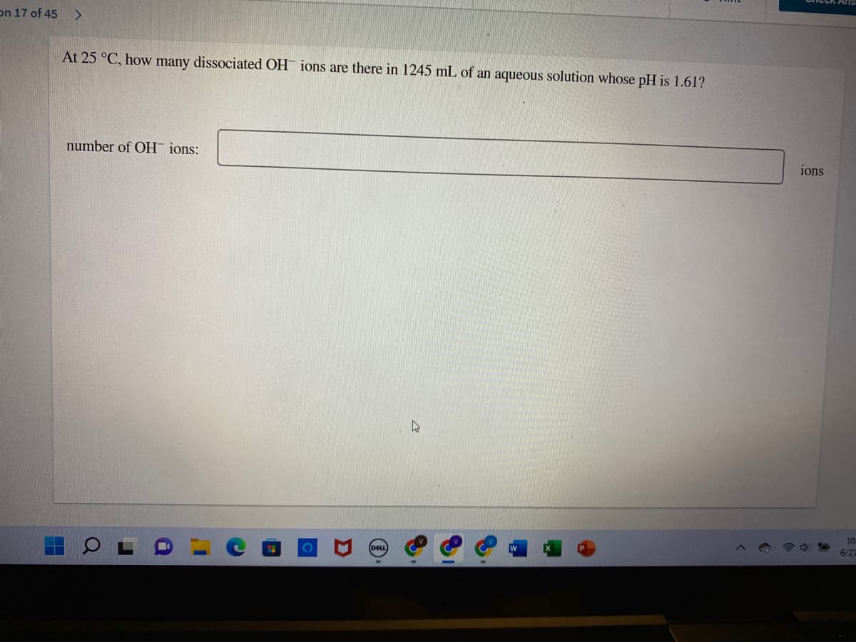 on 17 of 45 >
At 25 °C, how many dissociated OH ions are there in 1245 mL of an aqueous solution whose pH is 1.61?
number of OH ions:
HH
Q
I'
C
4
ions
10
6/27