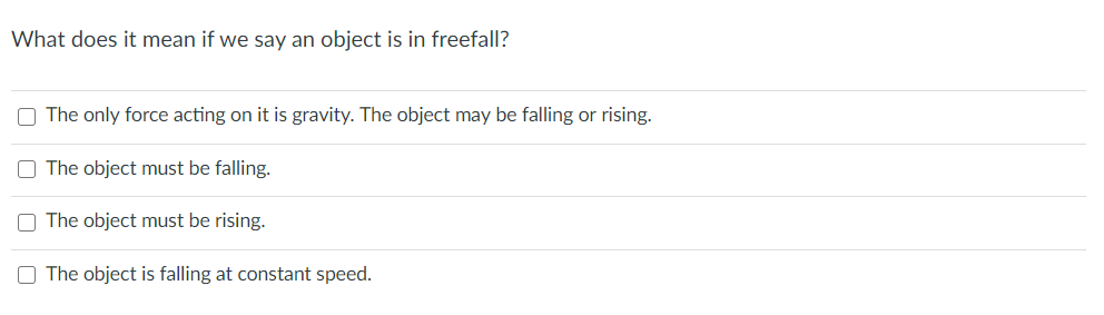 What does it mean if we say an object is in freefall?
The only force acting on it is gravity. The object may be falling or rising.
The object must be falling.
The object must be rising.
O The object is falling at constant speed.
