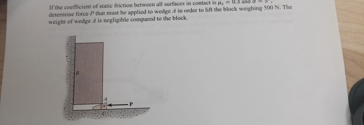 If the coefficient of static friction between all surfaces in contact is µg = 0.3 and a
determine force P that must be applied to wedge A in order to lift the block weighing 500 N. The
weight of wedge A is negligible compared to the block.
B
P