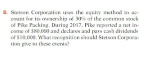 8. Stetson Corporation uses the equity method to ac-
count for its ownership of 30% of the common stock
of Pike Packing. During 2017, Pike reported a net in-
come of $80,000 and declares and pays cash dividends
of $10,000. What recognition should Stetson Corpora-
tion give to these events?