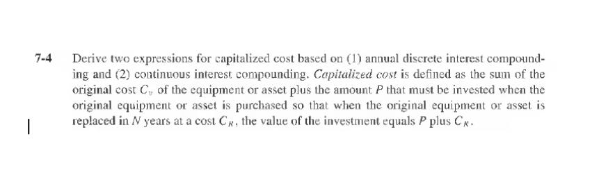 7-4
|
Derive two expressions for capitalized cost based on (1) annual discrete interest compound-
ing and (2) continuous interest compounding. Capitalized cost is defined as the sum of the
original cost C, of the equipment or asset plus the amount P that must be invested when the
original equipment or asset is purchased so that when the original equipment or asset is
replaced in N years at a cost C, the value of the investment equals P plus C.