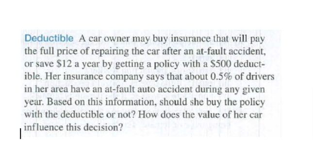Deductible A car owner may buy insurance that will pay
the full price of repairing the car after an at-fault accident,
or save $12 a year by getting a policy with a $500 deduct-
ible. Her insurance company says that about 0.5% of drivers
in her area have an at-fault auto accident during any given
year. Based on this information, should she buy the policy
with the deductible or not? How does the value of her car
influence this decision?