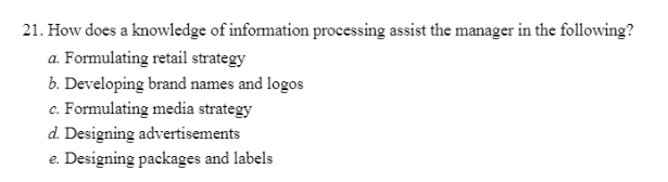 21. How does a knowledge of information processing assist the manager in the following?
a. Formulating retail strategy
b. Developing brand names and logos
c. Formulating media strategy
d. Designing advertisements
e. Designing packages and labels