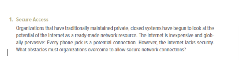 1. Secure Access
Organizations that have traditionally maintained private, closed systems have begun to look at the
potential of the Internet as a ready-made network resource. The Internet is inexpensive and glob-
ally pervasive: Every phone jack is a potential connection. However, the Internet lacks security.
What obstacles must organizations overcome to allow secure network connections?