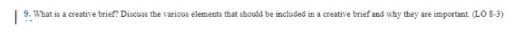 |
9. What is a creative brief? Discuss the various elements that should be included in a creative brief and why they are important. (LO 8-3)