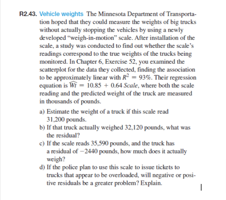 R2.43. Vehicle weights The Minnesota Department of Transporta-
tion hoped that they could measure the weights of big trucks
without actually stopping the vehicles by using a newly
developed "weigh-in-motion" scale. After installation of the
scale, a study was conducted to find out whether the scale's
readings correspond to the true weights of the trucks being
monitored. In Chapter 6, Exercise 52, you examined the
scatterplot for the data they collected, finding the association
to be approximately linear with R² = 93%. Their regression
equation is Wt = 10.85 +0.64 Scale, where both the scale
reading and the predicted weight of the truck are measured
in thousands of pounds.
a) Estimate the weight of a truck if this scale read
31,200 pounds.
b) If that truck actually weighed 32,120 pounds, what was
the residual?
c) If the scale reads 35,590 pounds, and the truck has
a residual of -2440 pounds, how much does it actually
weigh?
d) If the police plan to use this scale to issue tickets to
trucks that appear to be overloaded, will negative or posi-
tive residuals be a greater problem? Explain.
|