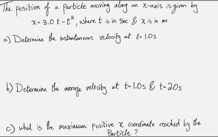 The
position of a Particke moring along
an x-axis is ginen by
an X-axis is
X = 3.0 t -tª, where t is in Sec & x is in nm
a) Deternine the instantoneous velocity at t= 1.05
b) Determine the avrege at to l.0s & t-20s
velocty
c) what is the maxinum Positive X condinate reached
by
the
Particle ?
