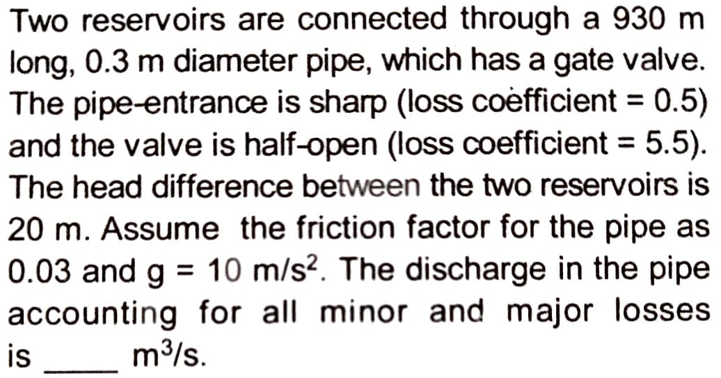 Two reservoirs are connected through a 930 m
long, 0.3 m diameter pipe, which has a gate valve.
The pipe-entrance is sharp (loss coefficient = 0.5)
and the valve is half-open (loss coefficient = 5.5).
The head difference between the two reservoirs is
20 m. Assume the friction factor for the pipe as
0.03 and g = 10 m/s2. The discharge in the pipe
accounting for all minor and major losses
m³/s.
is