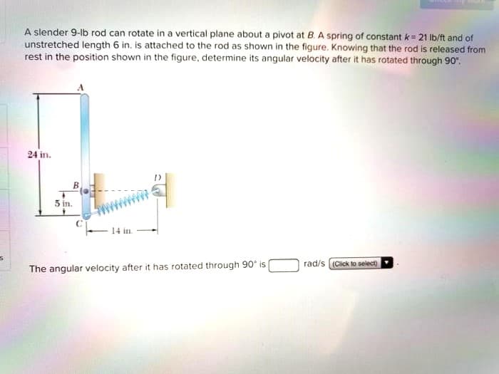 A slender 9-lb rod can rotate in a vertical plane about a pivot at B. A spring of constant k = 21 lb/ft and of
unstretched length 6 in. is attached to the rod as shown in the figure. Knowing that the rod is released from
rest in the position shown in the figure, determine its angular velocity after it has rotated through 90".
24 in.
5 in.
14 in.
The angular velocity after it has rotated through 90° is
rad/s (Click to select)