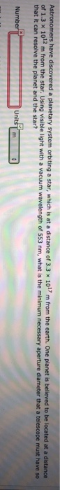 Astronomers have discovered a planetary system orbiting a star, which is at a distance of 3.3 x 1017 m from the earth. One planet is believed to be located at a distance
of 1.3 x 1012 m from the star. Using visible light with a vacuum wavelength of 553 nm, what is the minimum necessary aperture diameter that a telescope must have s0
that it can resolve the planet and the star?
Number
Units
