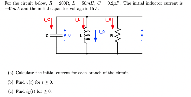 For the circuit below, R = 2009, L = 50mH, C = 0.2μF. The initial inductor current is
-45mA and the initial capacitor voltage is 15V.
(a) Calculate the initial current for each branch of the circuit.
(b) Find v(t) for t > 0.
(c) Find i(t) for ≥ 0.