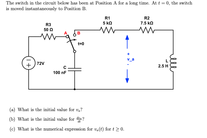 The switch in the circuit below has been at Position A for a long time. At t = 0, the switch
is moved instantaneously to Position B.
+
R3
50 Ω
72V
C
100 nF
B
t=0
R1
5 ΚΩ
www
(a) What is the initial value for va?
(b) What is the initial value for da?
dt
(c) What is the numerical expression for va(t) for t≥ 0.
R2
7.5 ΚΩ
ww
2.5 H
ell