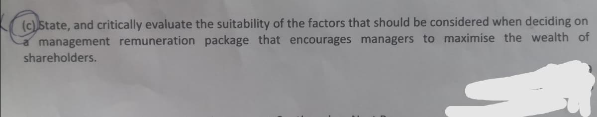 (c) State, and critically evaluate the suitability of the factors that should be considered when deciding on
a management remuneration package that encourages managers to maximise the wealth of
shareholders.
