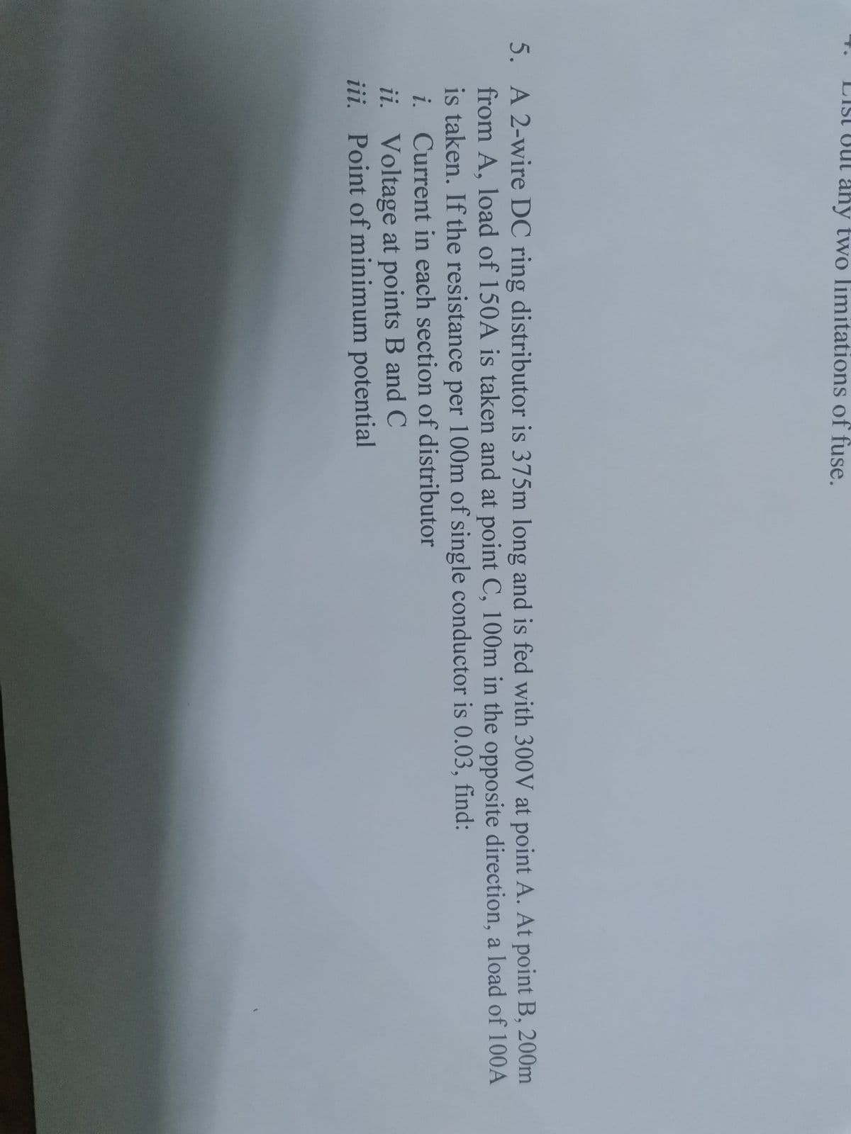 List Out ahy two limitations of fuse.
5. A 2-wire DC ring distributor is 375m long and is fed with 300V at point A. At point B, 200m
from A, load of 150A is taken and at point C, 100m in the opposite direction, a load of 100A
is taken. If the resistance per 100m of single conductor is 0.03, find:
i. Current in each section of distributor
ii. Voltage at points B and C
iii. Point of minimum potential
