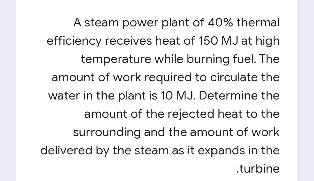A steam power plant of 40% thermal
efficiency receives heat of 150 MJ at high
temperature while burning fuel. The
amount of work required to circulate the
water in the plant is 10 MJ. Determine the
amount of the rejected heat to the
surrounding and the amount of work
delivered by the steam as it expands in the
.turbine
