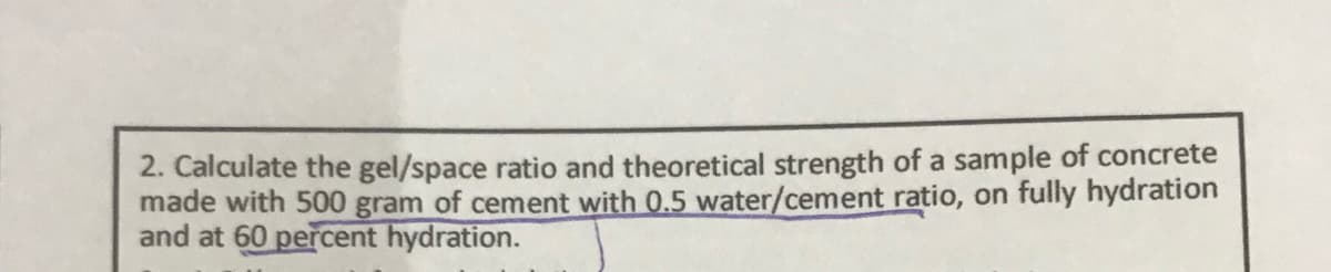 2. Calculate the gel/space ratio and theoretical strength of a sample of concrete
made with 500 gram of cement with 0.5 water/cement ratio, on fully hydration
and at 60 percent hydration.
