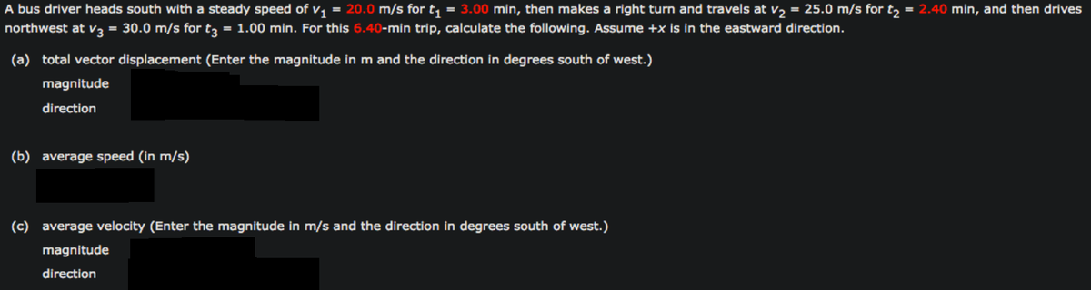 A bus driver heads south with a steady speed of v, = 20.0 m/s for t, = 3.00 min, then makes a right turn and travels at v, = 25.0 m/s for t, = 2.40 min, and then drives
northwest at v3 = 30.0 m/s for t3
= 1.00 min. For this 6.40-min trip, calculate the following. Assume +x is in the eastward direction.
(a) total vector displacement (Enter the magnitude in m and the direction in degrees south of west.)
magnitude
direction
(b) average speed (in m/s)
(c) average velocity (Enter the magnitude in m/s and the direction in degrees south of west.)
magnitude
direction
