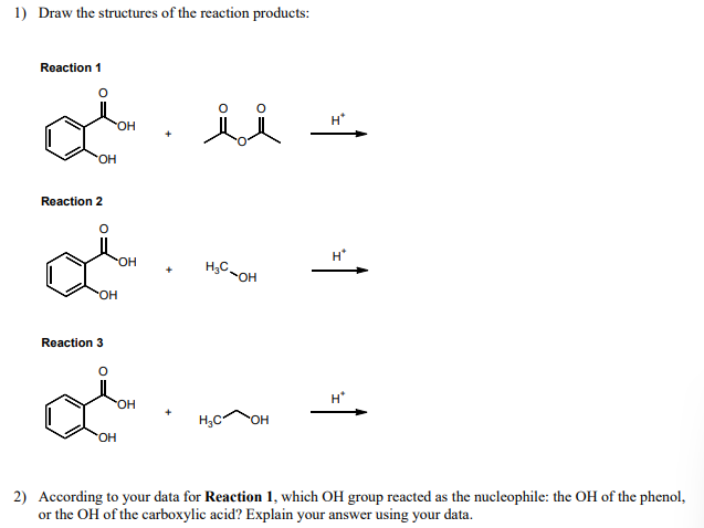 1) Draw the structures of the reaction products:
Reaction 1
Reaction 2
Reaction 3
OH
OH
OH
OH
ii
H*
H*
OH
+
H₂C-OH
OH
H*
H₂C OH
2) According to your data for Reaction 1, which OH group reacted as the nucleophile: the OH of the phenol,
or the OH of the carboxylic acid? Explain your answer using your data.