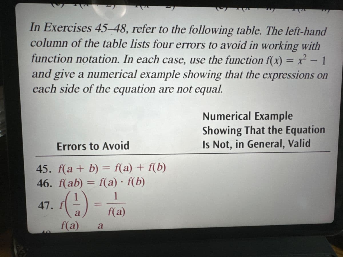 In Exercises 45-48, refer to the following table. The left-hand
column of the table lists four errors to avoid in working with
function notation. In each case, use the function f(x) = x² - 1
and give a numerical example showing that the expressions on
each side of the equation are not equal.
Errors to Avoid
45. f(a + b) = f(a) + f(b)
46. f(ab) = f(a) f(b)
47. fl
a
f(a)
=
a
1
f(a)
Numerical Example
Showing That the Equation
Is Not, in General, Valid