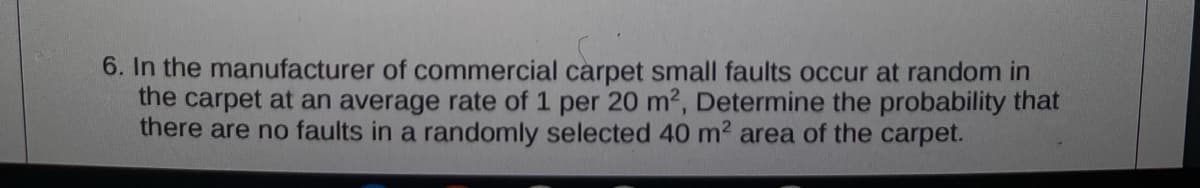6. In the manufacturer of commercial carpet small faults occur at random in
the carpet at an average rate of 1 per 20 m2, Determine the probability that
there are no faults in a randomly selected 40 m2 area of the carpet.
