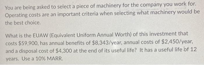 You are being asked to select a piece of machinery for the company you work for.
Operating costs are an important criteria when selecting what machinery would be
the best choice.
What is the EUAW (Equivalent Uniform Annual Worth) of this investment that
costs $59,900, has annual benefits of $8,343/year, annual costs of $2,450/year,
and a disposal cost of $4,300 at the end of its useful life? It has a useful life of 12
years. Use a 10% MARR.