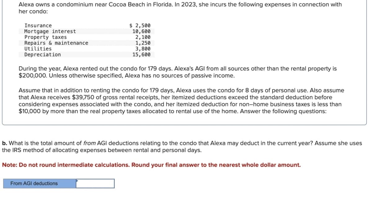 Alexa owns a condominium near Cocoa Beach in Florida. In 2023, she incurs the following expenses in connection with
her condo:
Insurance
Mortgage interest
$ 2,500
Property taxes
Repairs & maintenance
Utilities
Depreciation
10,600
2,100
1,250
3,800
15,600
During the year, Alexa rented out the condo for 179 days. Alexa's AGI from all sources other than the rental property is
$200,000. Unless otherwise specified, Alexa has no sources of passive income.
Assume that in addition to renting the condo for 179 days, Alexa uses the condo for 8 days of personal use. Also assume
that Alexa receives $39,750 of gross rental receipts, her itemized deductions exceed the standard deduction before
considering expenses associated with the condo, and her itemized deduction for non-home business taxes is less than
$10,000 by more than the real property taxes allocated to rental use of the home. Answer the following questions:
b. What is the total amount of from AGI deductions relating to the condo that Alexa may deduct in the current year? Assume she uses
the IRS method of allocating expenses between rental and personal days.
Note: Do not round intermediate calculations. Round your final answer to the nearest whole dollar amount.
From AGI deductions