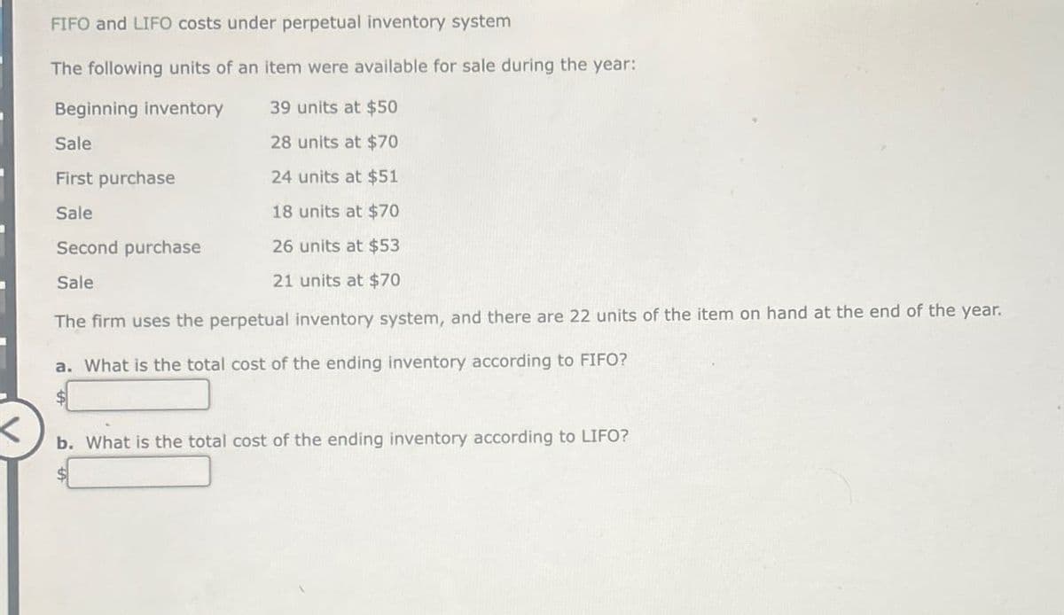 FIFO and LIFO costs under perpetual inventory system
The following units of an item were available for sale during the year:
Beginning inventory
39 units at $50
Sale
28 units at $70
First purchase
24 units at $51
Sale
18 units at $70
Second purchase
26 units at $53
21 units at $70
Sale
The firm uses the perpetual inventory system, and there are 22 units of the item on hand at the end of the year.
a. What is the total cost of the ending inventory according to FIFO?
b. What is the total cost of the ending inventory according to LIFO?