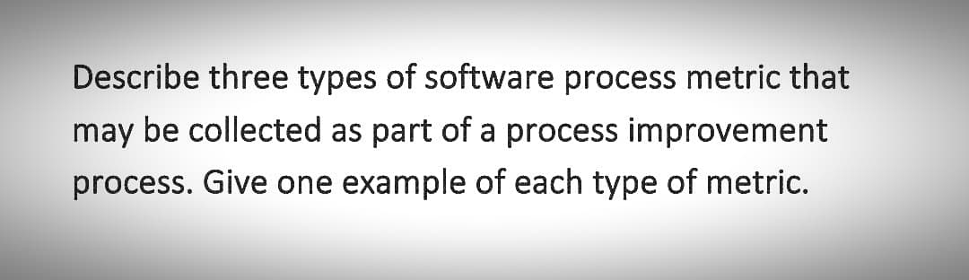 Describe three types of software process metric that
may be collected as part of a process improvement
process. Give one example of each type of metric.