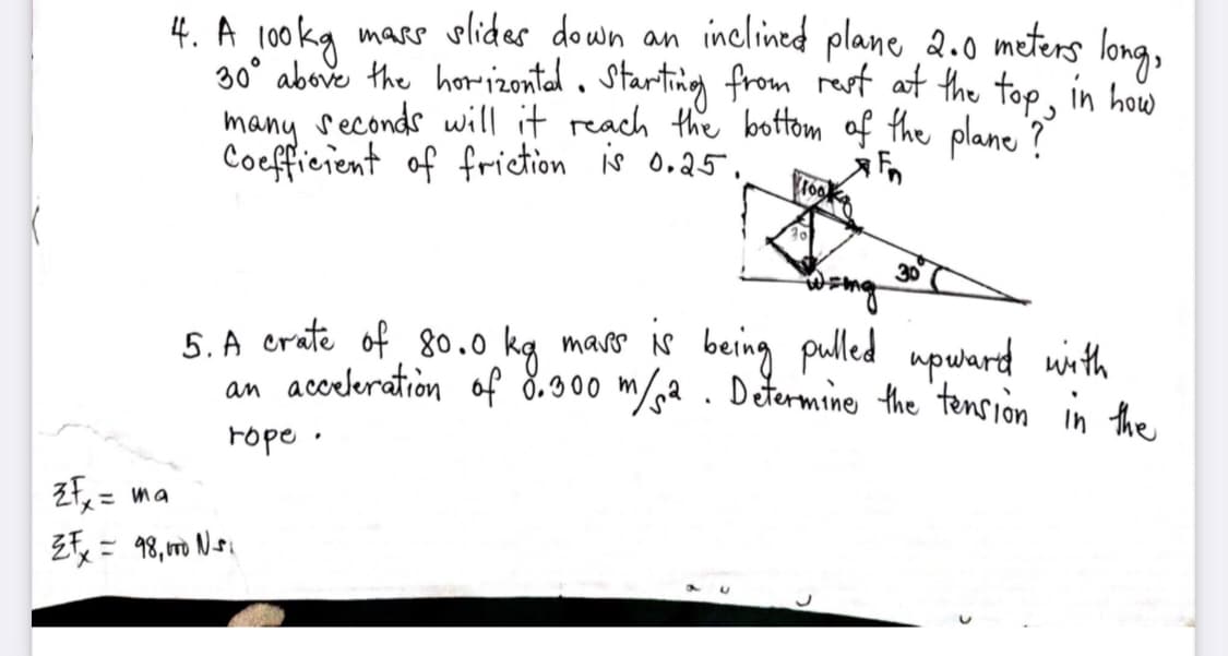 4. A 100 kg mars slides down an inclined plane 2.o meters long,
30° above the ho-izontal. Starting from rest at the top, in how
seconds will it reach the bottom of the plane?
many
Coefficient of friction is o.25,
30
5S. A crate of 80.0 kg maro is being pulled upward with
an acceleration of 8.900 m/a . Determine the tension in the
rope ·
zf= ma
残: 3,m 、
