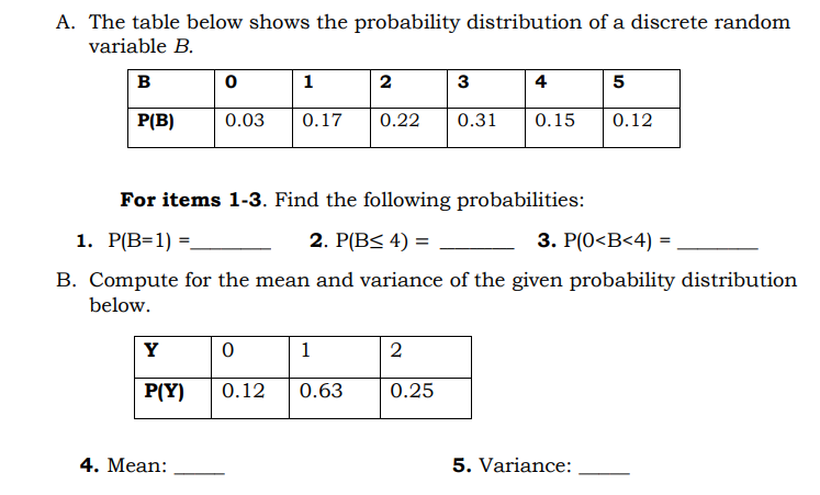 A. The table below shows the probability distribution of a discrete random
variable B.
в
1
3
4
5
P(B)
0.03
0.17
0.22
0.31
0.15
0.12
For items 1-3. Find the following probabilities:
1. Р[B-1) -.
2. P(B< 4) =
3. P(0<B<4) =
%3D
B. Compute for the mean and variance of the given probability distribution
below.
Y
1
2
P(Y)
0.12
0.63
0.25
4. Mean:
5. Variance:
