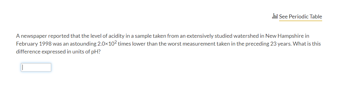 See Periodic Table
A newspaper reported that the level of acidity in a sample taken from an extensively studied watershed in New Hampshire in
February 1998 was an astounding 2.0x102 times lower than the worst measurement taken in the preceding 23 years. What is this
difference expressed in units of pH?
