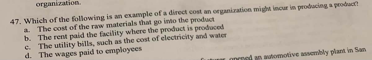 organization.
47. Which of the following is an example of a direct cost an organization might incur in producing a product?
a. The cost of the raw materials that go into the product
b. The rent paid the facility where the product is produced
The utility bills, such as the cost of electricity and water
d. The wages paid to employees
c.
futuror opened an automotive assembly plant in San
