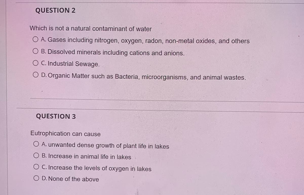 QUESTION 2
Which is not a natural contaminant of water
O A. Gases including nitrogen, oxygen, radon, non-metal oxides, and others
B. Dissolved minerals including cations and anions.
OC. Industrial Sewage.
O D. Organic Matter such as Bacteria, microorganisms, and animal wastes.
QUESTION 3
Eutrophication can cause
O A. unwanted dense growth of plant life in lakes
B. Increase in animal life in lakes
O C. Increase the levels of oxygen in lakes
OD. None of the above